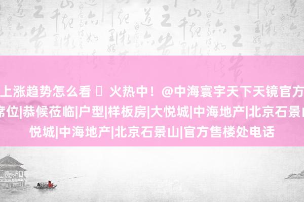 上涨趋势怎么看 ♨火热中！@中海寰宇天下天镜官方售楼处发布:稀缺席位|恭候莅临|户型|样板房|大悦城|中海地产|北京石景山|官方售楼处电话