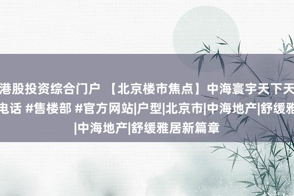港股投资综合门户 【北京楼市焦点】中海寰宇天下天镜售楼处电话 #售楼部 #官方网站|户型|北京市|中海地产|舒缓雅居新篇章