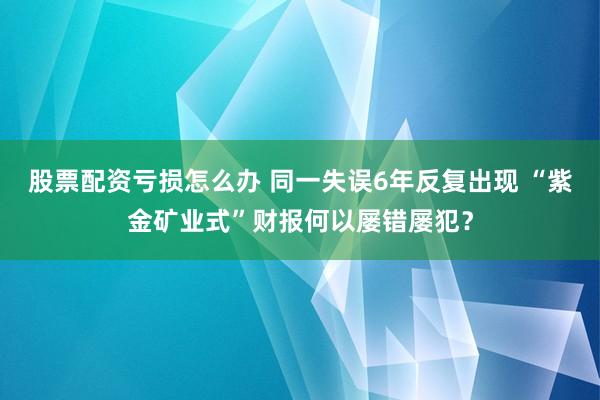 股票配资亏损怎么办 同一失误6年反复出现 “紫金矿业式”财报何以屡错屡犯？