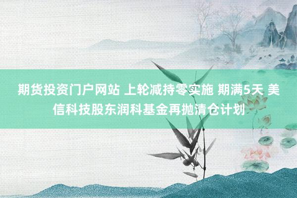 期货投资门户网站 上轮减持零实施 期满5天 美信科技股东润科基金再抛清仓计划