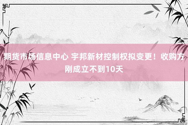 期货市场信息中心 宇邦新材控制权拟变更！收购方刚成立不到10天