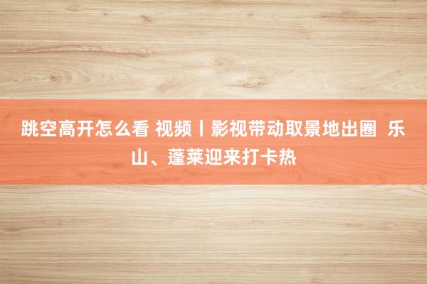 跳空高开怎么看 视频丨影视带动取景地出圈  乐山、蓬莱迎来打卡热