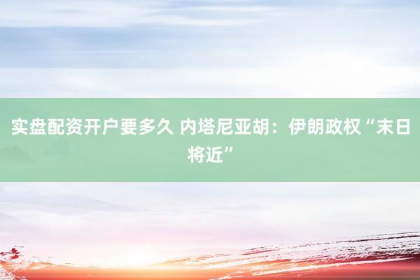 实盘配资开户要多久 内塔尼亚胡：伊朗政权“末日将近”