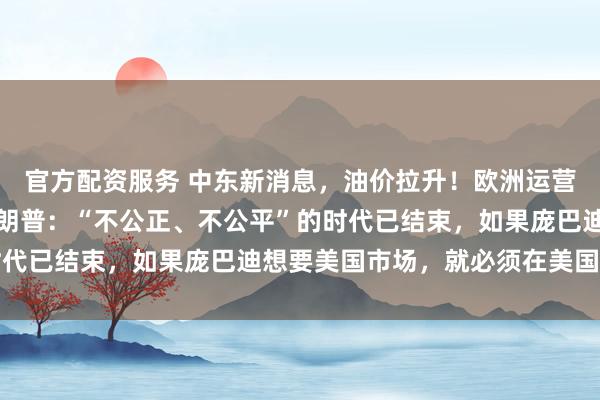 官方配资服务 中东新消息，油价拉升！欧洲运营商联手对抗马斯克！特朗普：“不公正、不公平”的时代已结束，如果庞巴迪想要美国市场，就必须在美国生产