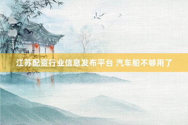 江苏配资行业信息发布平台 汽车船不够用了