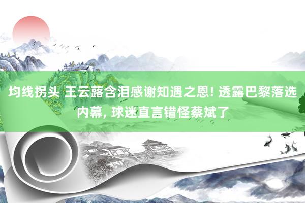 均线拐头 王云蕗含泪感谢知遇之恩! 透露巴黎落选内幕, 球迷直言错怪蔡斌了
