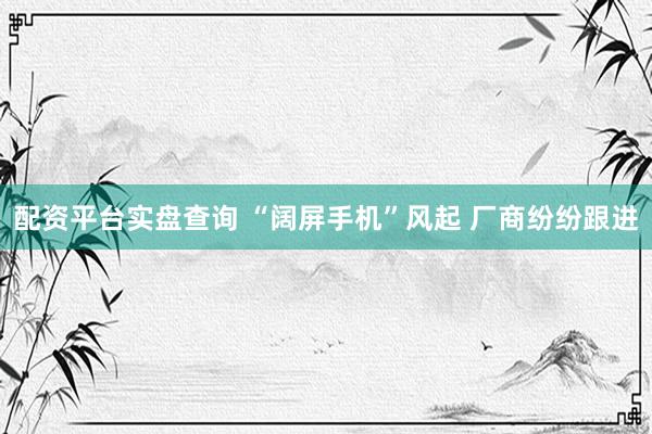 配资平台实盘查询 “阔屏手机”风起 厂商纷纷跟进