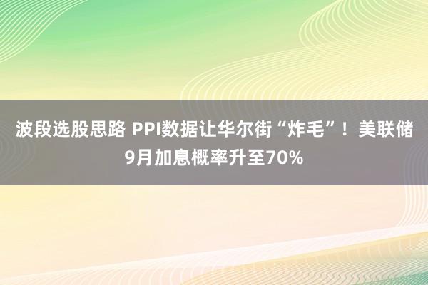 波段选股思路 PPI数据让华尔街“炸毛”！美联储9月加息概率升至70%
