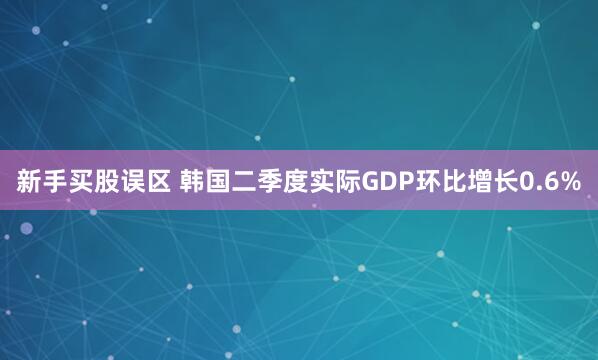 新手买股误区 韩国二季度实际GDP环比增长0.6%