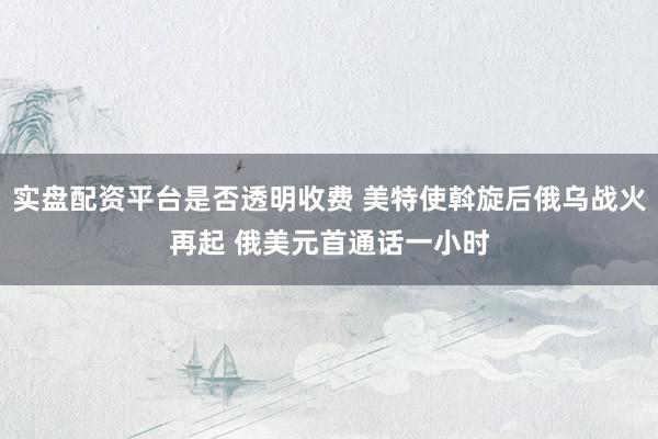 实盘配资平台是否透明收费 美特使斡旋后俄乌战火再起 俄美元首通话一小时