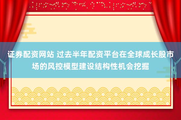 证券配资网站 过去半年配资平台在全球成长股市场的风控模型建设结构性机会挖掘