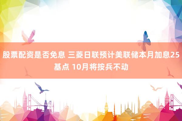 股票配资是否免息 三菱日联预计美联储本月加息25基点 10月将按兵不动