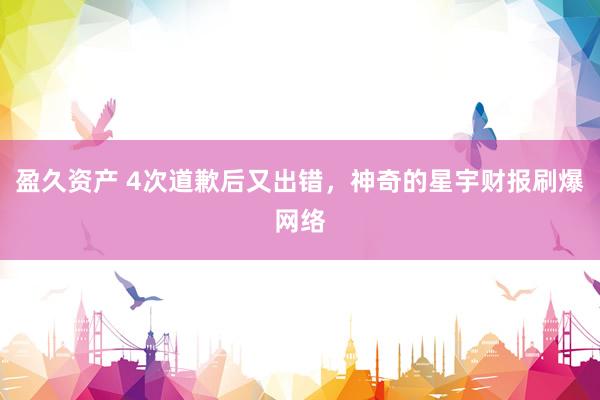 盈久资产 4次道歉后又出错，神奇的星宇财报刷爆网络