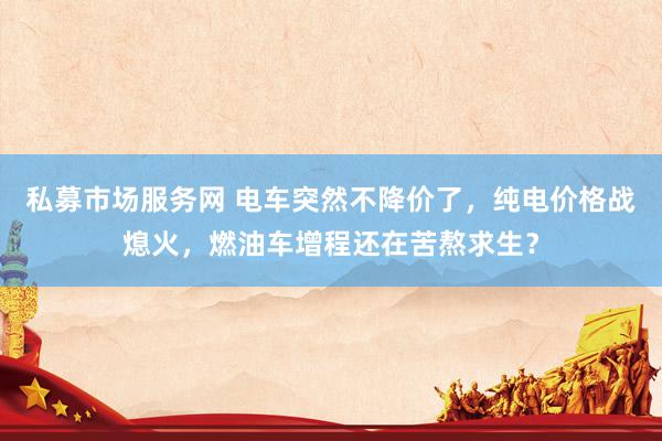 私募市场服务网 电车突然不降价了，纯电价格战熄火，燃油车增程还在苦熬求生？