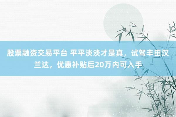 股票融资交易平台 平平淡淡才是真，试驾丰田汉兰达，优惠补贴后20万内可入手