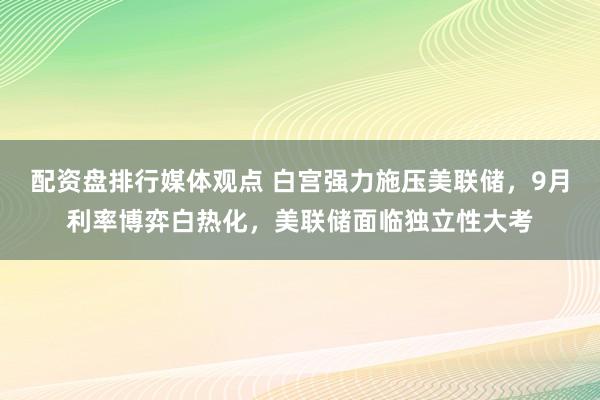 配资盘排行媒体观点 白宫强力施压美联储，9月利率博弈白热化，美联储面临独立性大考