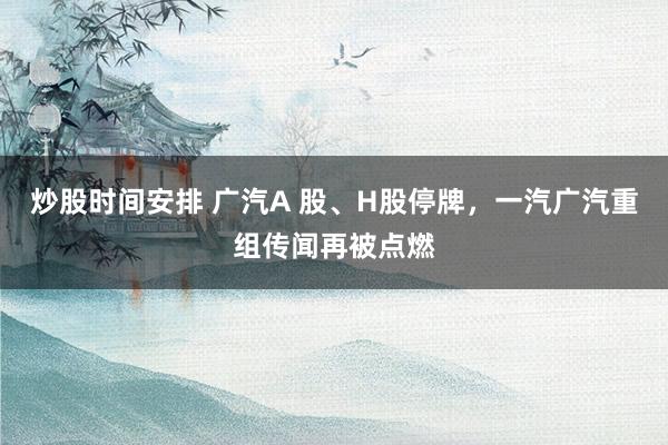 炒股时间安排 广汽A 股、H股停牌，一汽广汽重组传闻再被点燃
