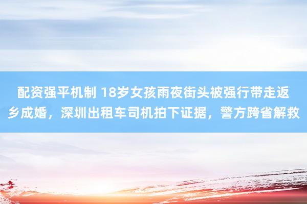 配资强平机制 18岁女孩雨夜街头被强行带走返乡成婚，深圳出租车司机拍下证据，警方跨省解救