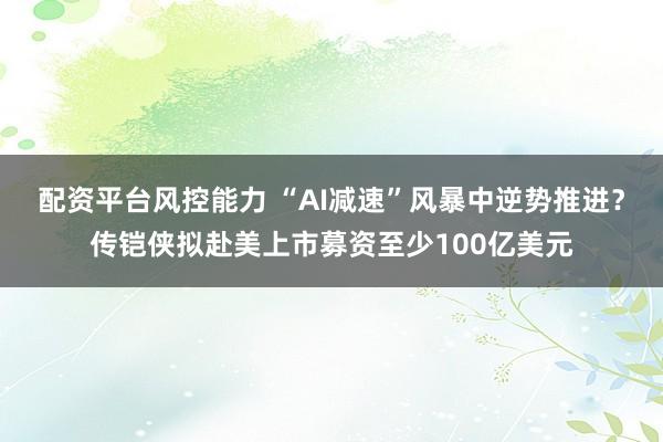 配资平台风控能力 “AI减速”风暴中逆势推进？传铠侠拟赴美上市募资至少100亿美元