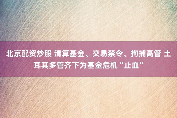 北京配资炒股 清算基金、交易禁令、拘捕高管 土耳其多管齐下为基金危机“止血”