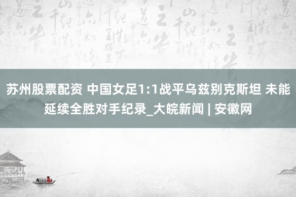 苏州股票配资 中国女足1:1战平乌兹别克斯坦 未能延续全胜对手纪录_大皖新闻 | 安徽网
