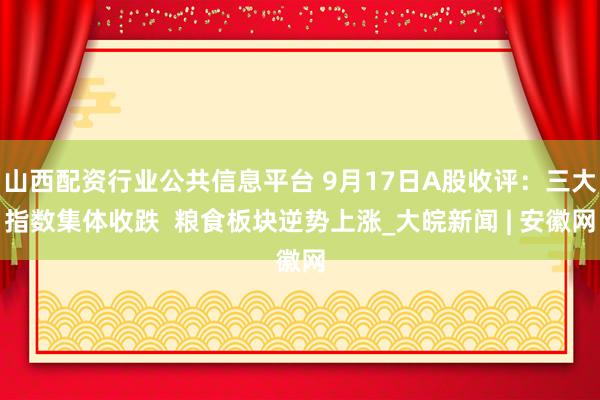 山西配资行业公共信息平台 9月17日A股收评：三大指数集体收跌  粮食板块逆势上涨_大皖新闻 | 安徽网