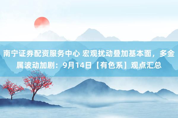 南宁证券配资服务中心 宏观扰动叠加基本面，多金属波动加剧：9月14日【有色系】观点汇总