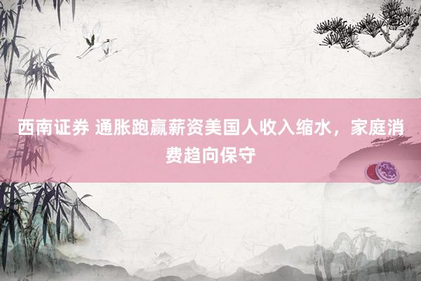 西南证券 通胀跑赢薪资美国人收入缩水，家庭消费趋向保守