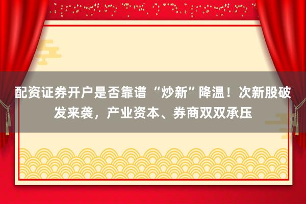 配资证券开户是否靠谱 “炒新”降温！次新股破发来袭，产业资本、券商双双承压