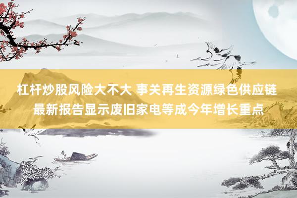 杠杆炒股风险大不大 事关再生资源绿色供应链 最新报告显示废旧家电等成今年增长重点