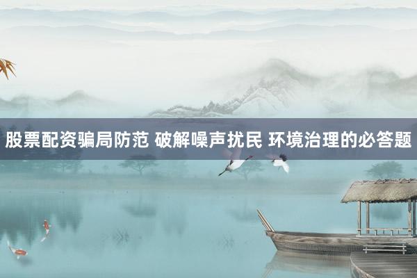股票配资骗局防范 破解噪声扰民 环境治理的必答题