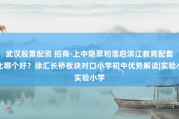武汉股票配资 招商·上中隐翠和澐启滨江教育配套对比哪个好？徐汇长桥板块对口小学初中优势解读|实验小学