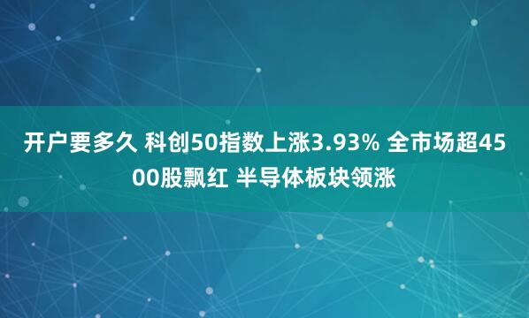 开户要多久 科创50指数上涨3.93% 全市场超4500股飘红 半导体板块领涨