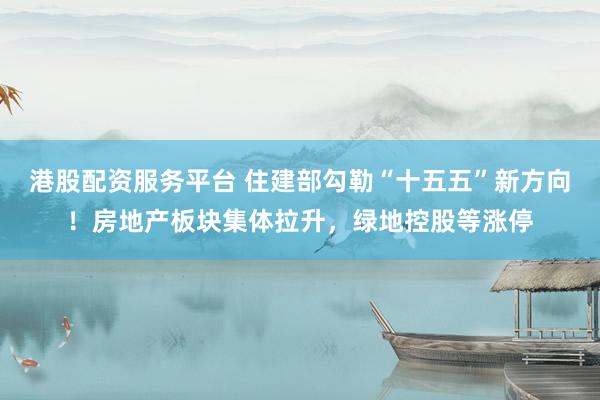 港股配资服务平台 住建部勾勒“十五五”新方向！房地产板块集体拉升，绿地控股等涨停