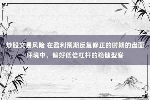 炒股交易风险 在盈利预期反复修正的时期的盘面环境中，偏好低倍杠杆的稳健型客