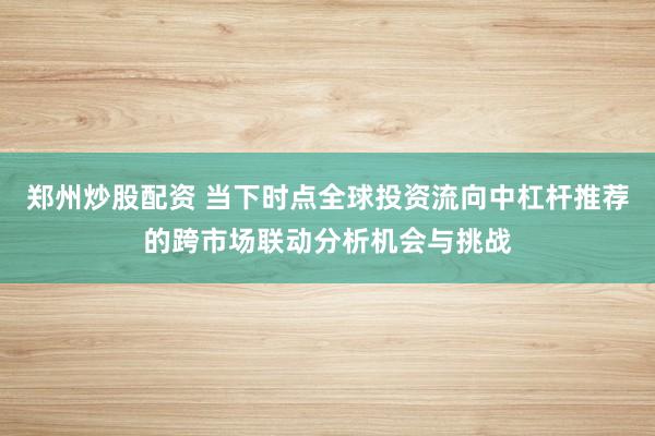 郑州炒股配资 当下时点全球投资流向中杠杆推荐的跨市场联动分析机会与挑战