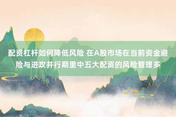 配资杠杆如何降低风险 在A股市场在当前资金避险与进攻并行期里中五大配资的风险管理多