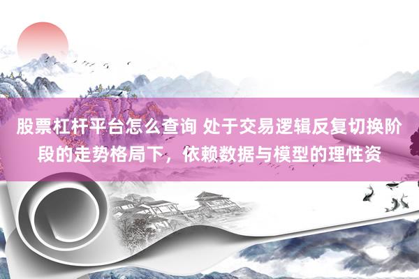 股票杠杆平台怎么查询 处于交易逻辑反复切换阶段的走势格局下，依赖数据与模型的理性资