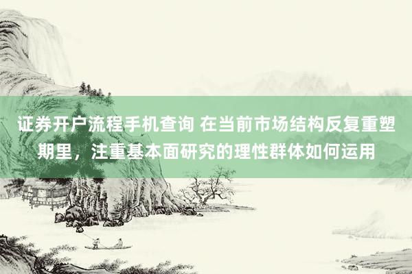 证券开户流程手机查询 在当前市场结构反复重塑期里，注重基本面研究的理性群体如何运用