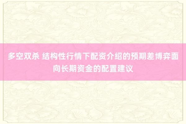 多空双杀 结构性行情下配资介绍的预期差博弈面向长期资金的配置建议
