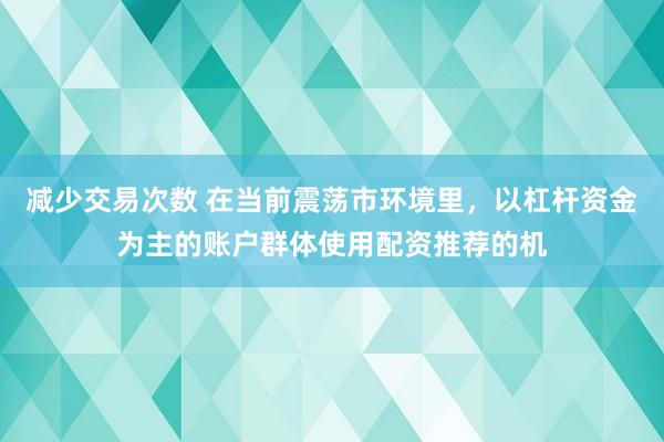 减少交易次数 在当前震荡市环境里，以杠杆资金为主的账户群体使用配资推荐的机