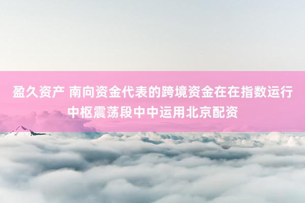 盈久资产 南向资金代表的跨境资金在在指数运行中枢震荡段中中运用北京配资