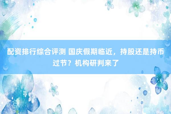 配资排行综合评测 国庆假期临近，持股还是持币过节？机构研判来了