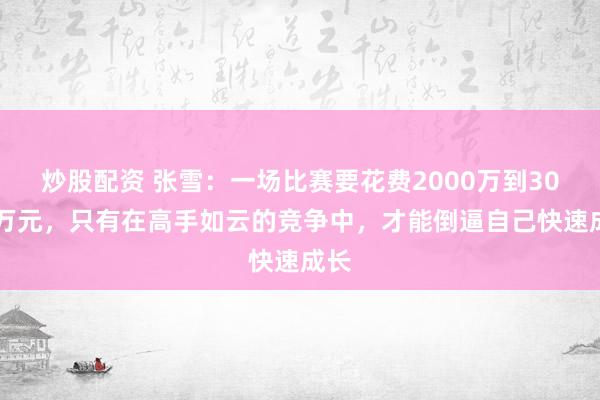 炒股配资 张雪：一场比赛要花费2000万到3000万元，只有在高手如云的竞争中，才能倒逼自己快速成长