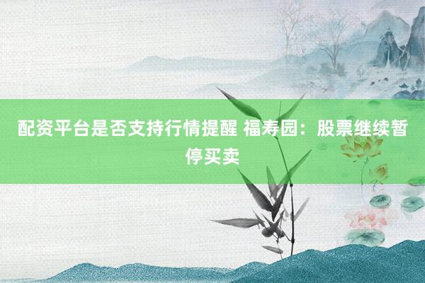 配资平台是否支持行情提醒 福寿园：股票继续暂停买卖
