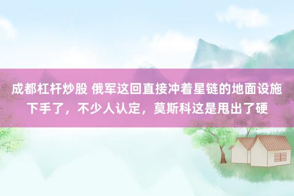 成都杠杆炒股 俄军这回直接冲着星链的地面设施下手了，不少人认定，莫斯科这是甩出了硬
