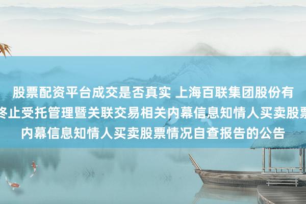 股票配资平台成交是否真实 上海百联集团股份有限公司关于重大资产终止受托管理暨关联交易相关内幕信息知情人买卖股票情况自查报告的公告
