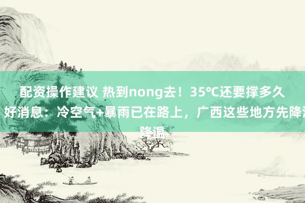 配资操作建议 热到nong去！35℃还要撑多久？好消息：冷空气+暴雨已在路上，广西这些地方先降温