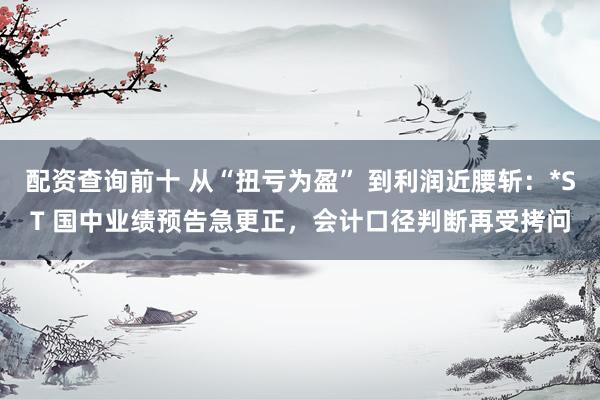 配资查询前十 从“扭亏为盈” 到利润近腰斩：*ST 国中业绩预告急更正，会计口径判断再受拷问