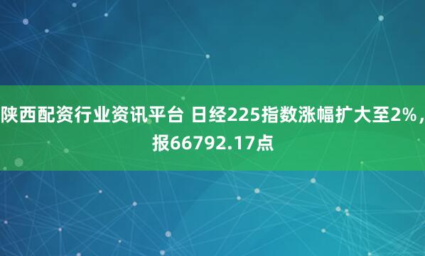 陕西配资行业资讯平台 日经225指数涨幅扩大至2%，报66792.17点
